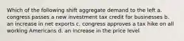 Which of the following shift aggregate demand to the left a. congress passes a new investment tax credit for businesses b. an increase in net exports c. congress approves a tax hike on all working Americans d. an increase in the price level