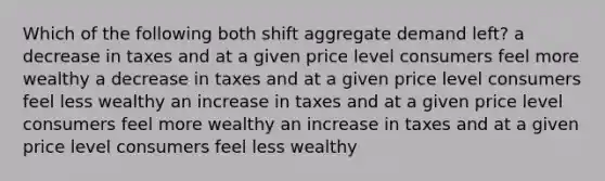 Which of the following both shift aggregate demand left? a decrease in taxes and at a given price level consumers feel more wealthy a decrease in taxes and at a given price level consumers feel less wealthy an increase in taxes and at a given price level consumers feel more wealthy an increase in taxes and at a given price level consumers feel less wealthy