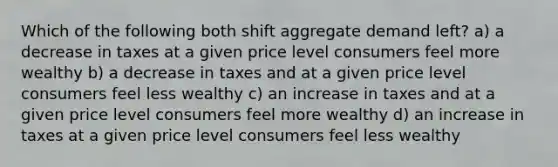 Which of the following both shift aggregate demand left? a) a decrease in taxes at a given price level consumers feel more wealthy b) a decrease in taxes and at a given price level consumers feel less wealthy c) an increase in taxes and at a given price level consumers feel more wealthy d) an increase in taxes at a given price level consumers feel less wealthy