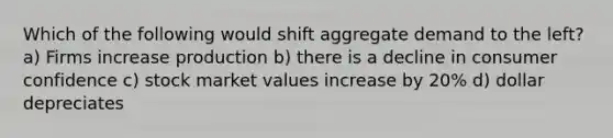 Which of the following would shift aggregate demand to the left? a) Firms increase production b) there is a decline in consumer confidence c) stock market values increase by 20% d) dollar depreciates