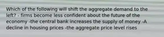 Which of the following will shift the aggregate demand to the left? - firms become less confident about the future of the economy -the central bank increases the supply of money -A decline in housing prices -the aggregate price level rises