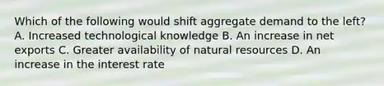 Which of the following would shift aggregate demand to the left? A. Increased technological knowledge B. An increase in net exports C. Greater availability of natural resources D. An increase in the interest rate