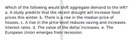 Which of the following would shift aggregate demand to the left? a. A study predicts that the recent drought will increase food prices this winter. b. There is a rise in the median price of houses. c. A rise in the price level reduces saving and increases interest rates. d. The value of the dollar increases. e. The European Union emerges from recession.