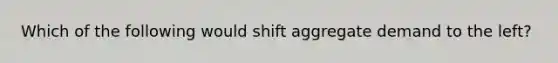 Which of the following would shift aggregate demand to the left?