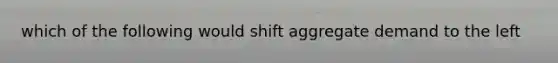 which of the following would shift aggregate demand to the left