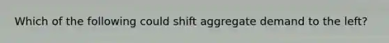 Which of the following could shift aggregate demand to the left?