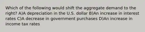 Which of the following would shift the aggregate demand to the​ right? A)A depreciation in the U.S. dollar B)An increase in interest rates C)A decrease in government purchases D)An increase in income tax rates