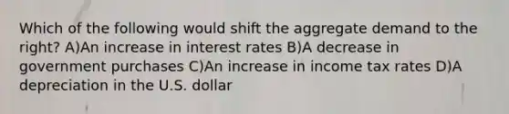 Which of the following would shift the aggregate demand to the​ right? A)An increase in interest rates B)A decrease in government purchases C)An increase in income tax rates D)A depreciation in the U.S. dollar