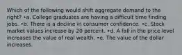 Which of the following would shift aggregate demand to the right? •a. College graduates are having a difficult time finding jobs. •b. There is a decline in consumer confidence. •c. Stock market values increase by 20 percent. •d. A fall in the price level increases the value of real wealth. •e. The value of the dollar increases.