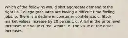 Which of the following would shift aggregate demand to the right? a. College graduates are having a difficult time finding jobs. b. There is a decline in consumer confidence. c. Stock market values increase by 20 percent. d. A fall in the price level increases the value of real wealth. e. The value of the dollar increases.