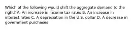 Which of the following would shift the aggregate demand to the​ right? A. An increase in income tax rates B. An increase in interest rates C. A depreciation in the U.S. dollar D. A decrease in government purchases