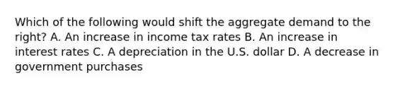 Which of the following would shift the aggregate demand to the​ right? A. An increase in income tax rates B. An increase in interest rates C. A depreciation in the U.S. dollar D. A decrease in government purchases