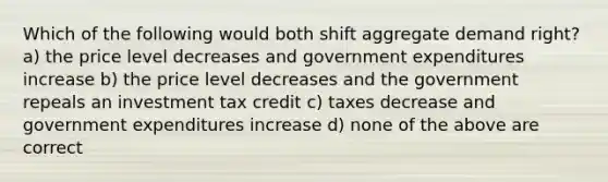 Which of the following would both shift aggregate demand right? a) the price level decreases and government expenditures increase b) the price level decreases and the government repeals an investment tax credit c) taxes decrease and government expenditures increase d) none of the above are correct