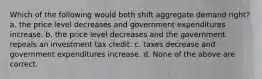 Which of the following would both shift aggregate demand right? a. the price level decreases and government expenditures increase. b. the price level decreases and the government repeals an investment tax credit. c. taxes decrease and government expenditures increase. d. None of the above are correct.