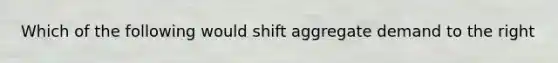 Which of the following would shift aggregate demand to the right