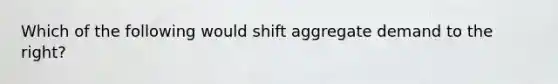 Which of the following would shift aggregate demand to the right?