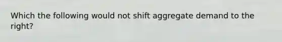 Which the following would not shift aggregate demand to the right?