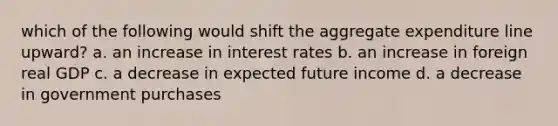 which of the following would shift the aggregate expenditure line upward? a. an increase in interest rates b. an increase in foreign real GDP c. a decrease in expected future income d. a decrease in government purchases