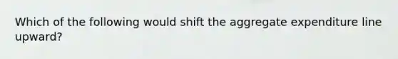 Which of the following would shift the aggregate expenditure line​ upward?