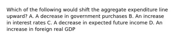 Which of the following would shift the aggregate expenditure line​ upward? A. A decrease in government purchases B. An increase in interest rates C. A decrease in expected future income D. An increase in foreign real GDP