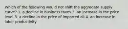 Which of the following would not shift the aggregate supply curve? 1. a decline in business taxes 2. an increase in the price level 3. a decline in the price of imported oil 4. an increase in labor productivity