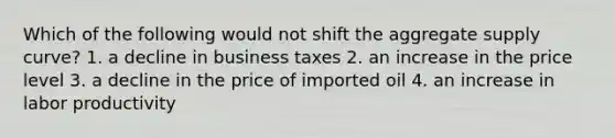 Which of the following would not shift the aggregate supply curve? 1. a decline in business taxes 2. an increase in the price level 3. a decline in the price of imported oil 4. an increase in labor productivity