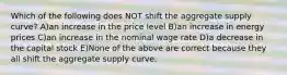 Which of the following does NOT shift the aggregate supply curve? A)an increase in the price level B)an increase in energy prices C)an increase in the nominal wage rate D)a decrease in the capital stock E)None of the above are correct because they all shift the aggregate supply curve.