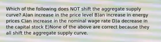 Which of the following does NOT shift the aggregate supply curve? A)an increase in the price level B)an increase in energy prices C)an increase in the nominal wage rate D)a decrease in the capital stock E)None of the above are correct because they all shift the aggregate supply curve.