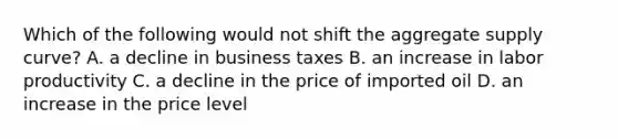 Which of the following would not shift the aggregate supply curve? A. a decline in business taxes B. an increase in labor productivity C. a decline in the price of imported oil D. an increase in the price level