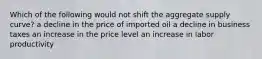 Which of the following would not shift the aggregate supply curve? a decline in the price of imported oil a decline in business taxes an increase in the price level an increase in labor productivity