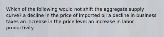 Which of the following would not shift the aggregate supply curve? a decline in the price of imported oil a decline in business taxes an increase in the price level an increase in labor productivity