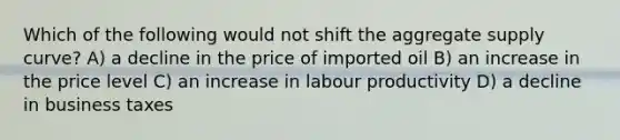 Which of the following would not shift the aggregate supply curve? A) a decline in the price of imported oil B) an increase in the price level C) an increase in labour productivity D) a decline in business taxes