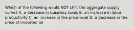 Which of the following would NOT shift the aggregate supply curve? A. a decrease in business taxes B. an increase in labor productivity C. an increase in the price level D. a decrease in the price of imported oil