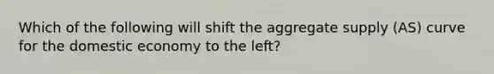 Which of the following will shift the aggregate supply (AS) curve for the domestic economy to the left?