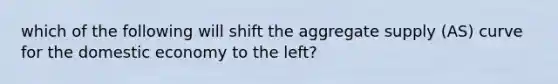 which of the following will shift the aggregate supply (AS) curve for the domestic economy to the left?