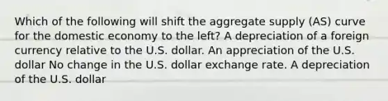 Which of the following will shift the aggregate supply (AS) curve for the domestic economy to the left? A depreciation of a foreign currency relative to the U.S. dollar. An appreciation of the U.S. dollar No change in the U.S. dollar exchange rate. A depreciation of the U.S. dollar