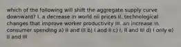 which of the following will shift the aggregate supply curve downward? I. a decrease in world oil prices II. technological changes that improve worker productivity III. an increase in consumer spending a) II and III b) I and II c) I, II and III d) I only e) II and III