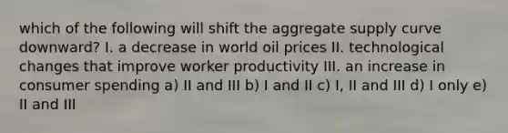 which of the following will shift the aggregate supply curve downward? I. a decrease in world oil prices II. technological changes that improve worker productivity III. an increase in consumer spending a) II and III b) I and II c) I, II and III d) I only e) II and III