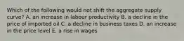 Which of the following would not shift the aggregate supply curve? A. an increase in labour productivity B. a decline in the price of imported oil C. a decline in business taxes D. an increase in the price level E. a rise in wages