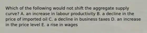 Which of the following would not shift the aggregate supply curve? A. an increase in labour productivity B. a decline in the price of imported oil C. a decline in business taxes D. an increase in the price level E. a rise in wages