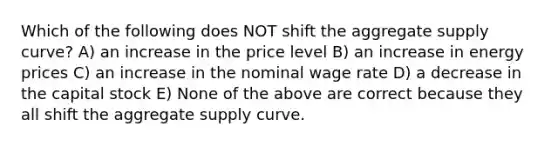 Which of the following does NOT shift the aggregate supply curve? A) an increase in the price level B) an increase in energy prices C) an increase in the nominal wage rate D) a decrease in the capital stock E) None of the above are correct because they all shift the aggregate supply curve.