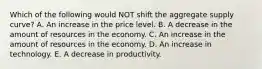 Which of the following would NOT shift the aggregate supply curve? A. An increase in the price level. B. A decrease in the amount of resources in the economy. C. An increase in the amount of resources in the economy. D. An increase in technology. E. A decrease in productivity.