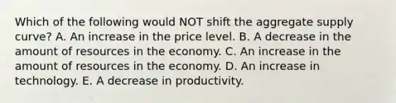 Which of the following would NOT shift the aggregate supply curve? A. An increase in the price level. B. A decrease in the amount of resources in the economy. C. An increase in the amount of resources in the economy. D. An increase in technology. E. A decrease in productivity.