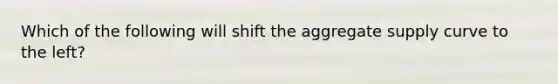 Which of the following will shift the aggregate supply curve to the left?