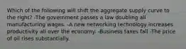 Which of the following will shift the aggregate supply curve to the right? -The government passes a law doubling all manufacturing wages. -A new networking technology increases productivity all over the economy. -Business taxes fall -The price of oil rises substantially.