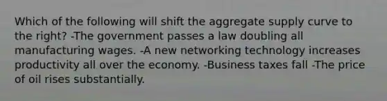 Which of the following will shift the aggregate supply curve to the right? -The government passes a law doubling all manufacturing wages. -A new networking technology increases productivity all over the economy. -Business taxes fall -The price of oil rises substantially.