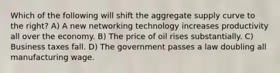 Which of the following will shift the aggregate supply curve to the right? A) A new networking technology increases productivity all over the economy. B) The price of oil rises substantially. C) Business taxes fall. D) The government passes a law doubling all manufacturing wage.