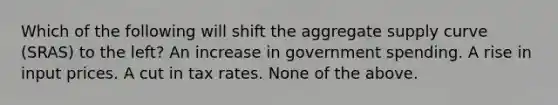 Which of the following will shift the aggregate supply curve (SRAS) to the left? An increase in government spending. A rise in input prices. A cut in tax rates. None of the above.