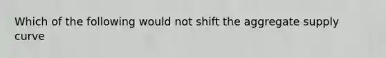 Which of the following would not shift the aggregate supply curve