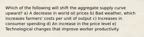 Which of the following will shift the aggregate supply curve upward? a) A decrease in world oil prices b) Bad weather, which increases farmers' costs per unit of output c) Increases in consumer spending d) An increase in the price level e) Technological changes that improve worker productivity